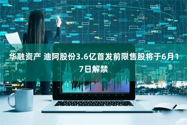 华融资产 迪阿股份3.6亿首发前限售股将于6月17日解禁