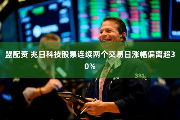 盟配资 兆日科技股票连续两个交易日涨幅偏离超30%