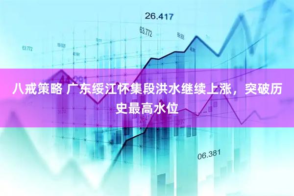 八戒策略 广东绥江怀集段洪水继续上涨，突破历史最高水位
