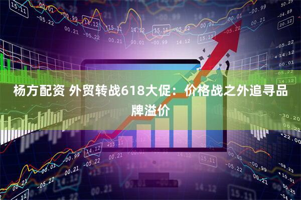 杨方配资 外贸转战618大促：价格战之外追寻品牌溢价