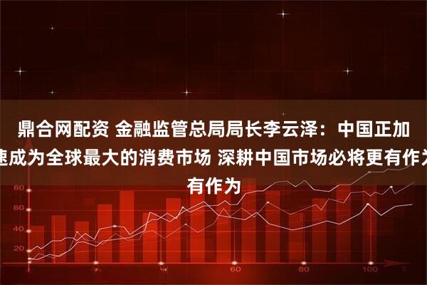 鼎合网配资 金融监管总局局长李云泽：中国正加速成为全球最大的消费市场 深耕中国市场必将更有作为