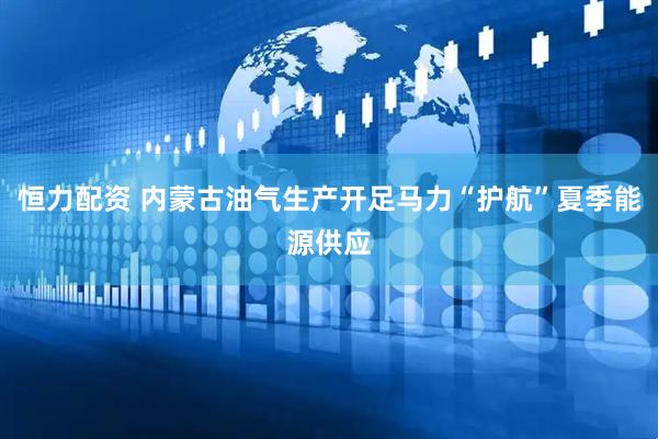 恒力配资 内蒙古油气生产开足马力“护航”夏季能源供应