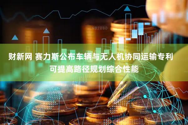 财新网 赛力斯公布车辆与无人机协同运输专利   可提高路径规划综合性能