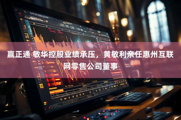 赢正通 敏华控股业绩承压，黄敏利亲任惠州互联网零售公司董事