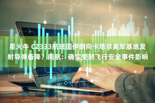星火牛 CZ333航班因伊朗向卡塔尔美军基地发射导弹备降？南航：确实受到飞行安全事件影响