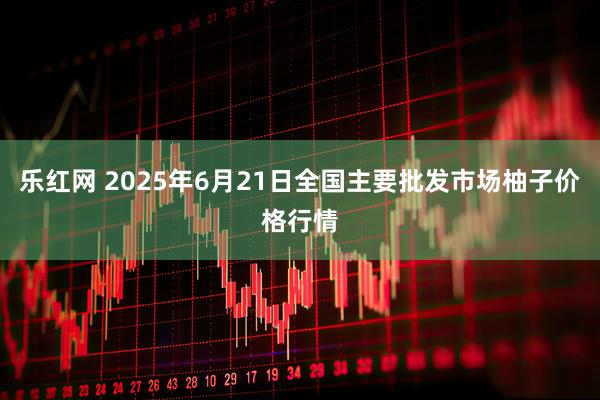 乐红网 2025年6月21日全国主要批发市场柚子价格行情