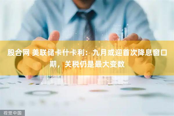 股合网 美联储卡什卡利：九月或迎首次降息窗口期，关税仍是最大变数