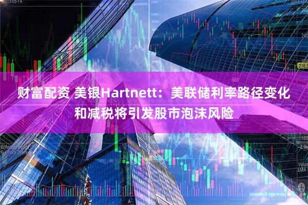财富配资 美银Hartnett：美联储利率路径变化和减税将引发股市泡沫风险