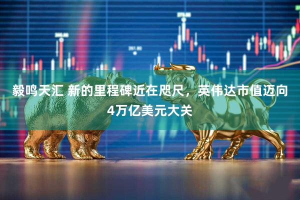 毅鸣天汇 新的里程碑近在咫尺，英伟达市值迈向4万亿美元大关
