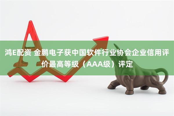 鸿E配资 金鹏电子获中国软件行业协会企业信用评价最高等级（AAA级）评定