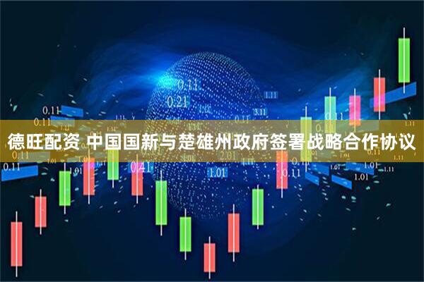 德旺配资 中国国新与楚雄州政府签署战略合作协议