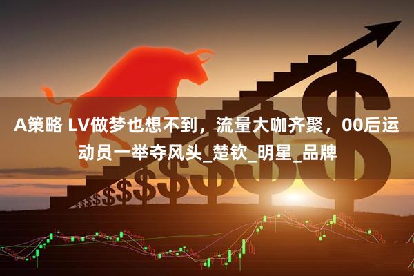 A策略 LV做梦也想不到，流量大咖齐聚，00后运动员一举夺风头_楚钦_明星_品牌