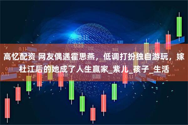 高忆配资 网友偶遇霍思燕，低调打扮独自游玩，嫁杜江后的她成了人生赢家_紫儿_孩子_生活