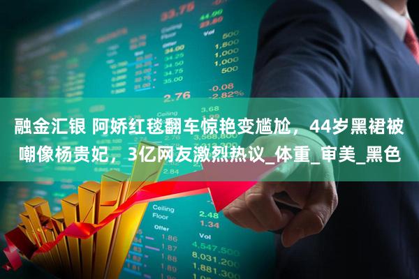 融金汇银 阿娇红毯翻车惊艳变尴尬，44岁黑裙被嘲像杨贵妃，3亿网友激烈热议_体重_审美_黑色