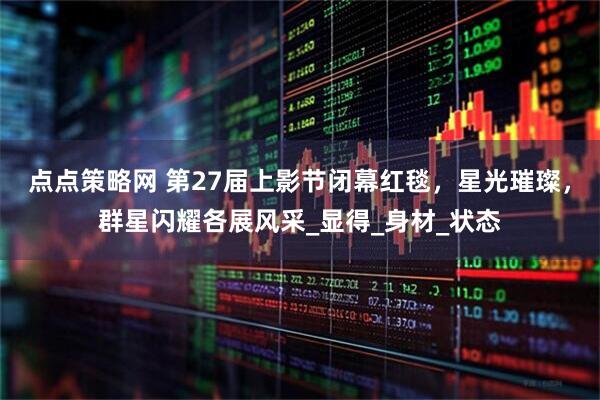 点点策略网 第27届上影节闭幕红毯，星光璀璨，群星闪耀各展风采_显得_身材_状态