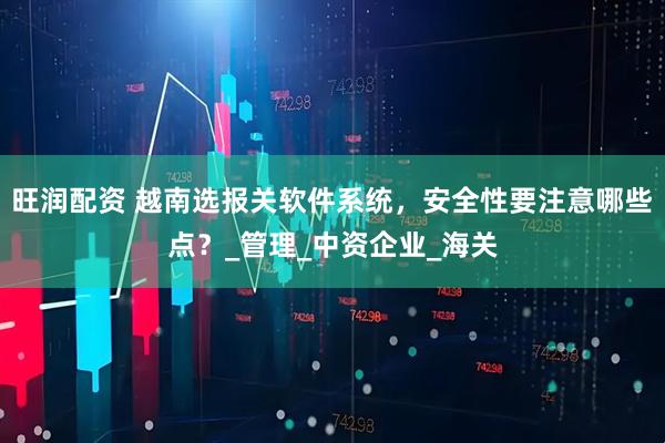 旺润配资 越南选报关软件系统，安全性要注意哪些点？_管理_中资企业_海关