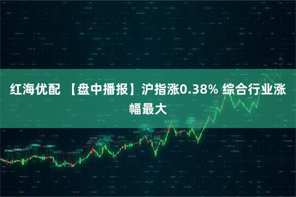 红海优配 【盘中播报】沪指涨0.38% 综合行业涨幅最大