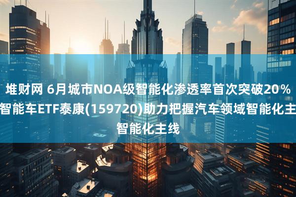 堆财网 6月城市NOA级智能化渗透率首次突破20％，智能车ETF泰康(159720)助力把握汽车领域智能化主线
