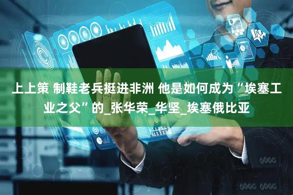 上上策 制鞋老兵挺进非洲 他是如何成为“埃塞工业之父”的_张华荣_华坚_埃塞俄比亚