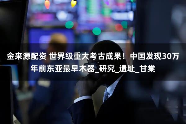 金来源配资 世界级重大考古成果！中国发现30万年前东亚最早木器_研究_遗址_甘棠