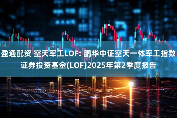 盈通配资 空天军工LOF: 鹏华中证空天一体军工指数证券投资基金(LOF)2025年第2季度报告