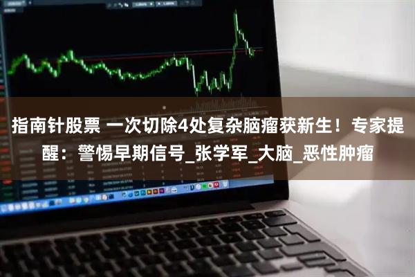 指南针股票 一次切除4处复杂脑瘤获新生！专家提醒：警惕早期信号_张学军_大脑_恶性肿瘤