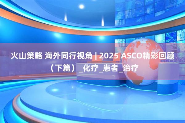 火山策略 海外同行视角 | 2025 ASCO精彩回顾（下篇）_化疗_患者_治疗