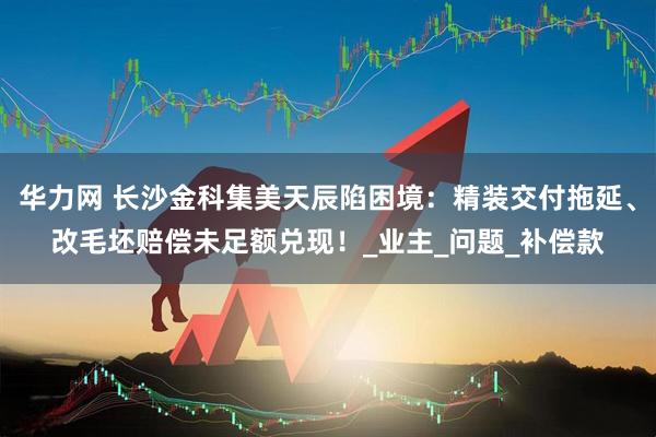 华力网 长沙金科集美天辰陷困境：精装交付拖延、改毛坯赔偿未足额兑现！_业主_问题_补偿款