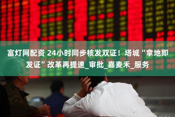 富灯网配资 24小时同步核发双证！塔城“拿地即发证”改革再提速_审批_嘉麦禾_服务