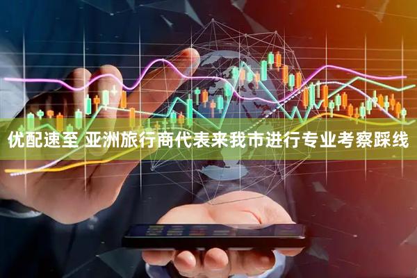 优配速至 亚洲旅行商代表来我市进行专业考察踩线