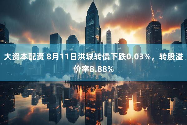 大资本配资 8月11日洪城转债下跌0.03%，转股溢价率8.88%