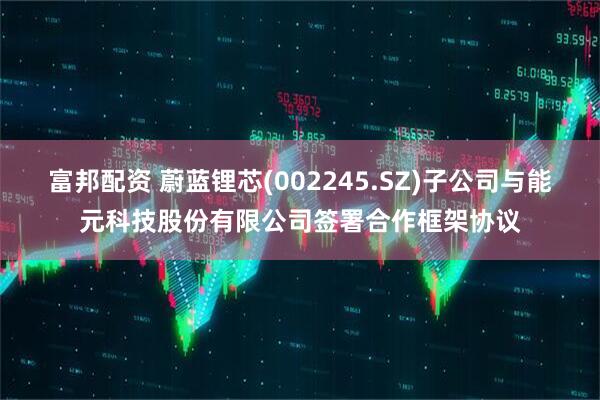 富邦配资 蔚蓝锂芯(002245.SZ)子公司与能元科技股份有限公司签署合作框架协议