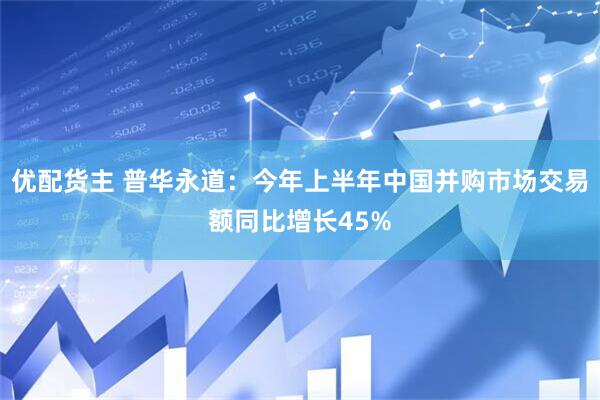 优配货主 普华永道:今年上半年中国并购市场交易额同比增长45%