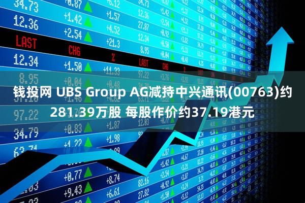 钱投网 UBS Group AG减持中兴通讯(00763)约281.39万股 每股作价约37.19港元