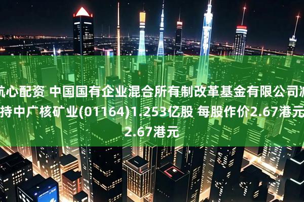 航心配资 中国国有企业混合所有制改革基金有限公司减持中广核矿业(01164)1.253亿股 每股作价2.67港元