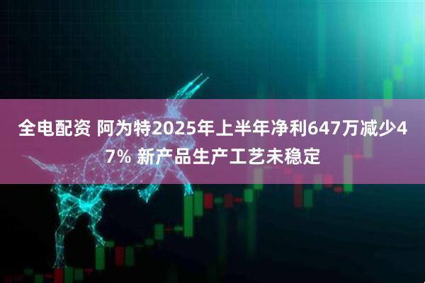 全电配资 阿为特2025年上半年净利647万减少47% 新产品生产工艺未稳定