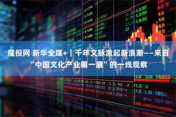 魔投网 新华全媒+｜千年文脉激起新浪潮——来自“中国文化产业第一展”的一线观察