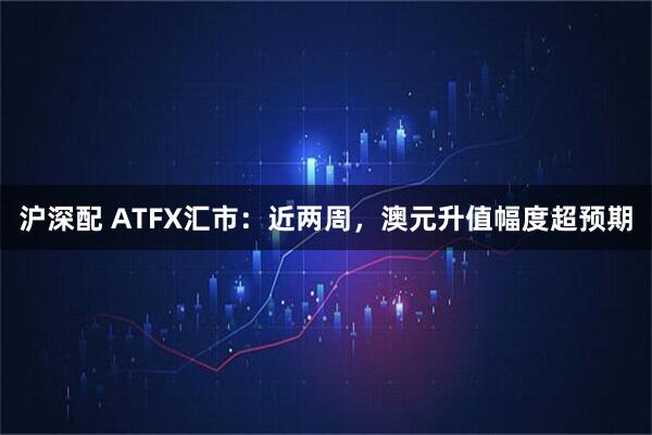 沪深配 ATFX汇市：近两周，澳元升值幅度超预期